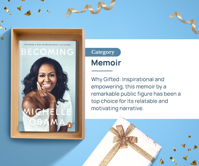Becoming by Michelle Obama Category: Memoir Why Gifted: Inspirational and empowering, this memoir by a remarkable public figure has been a top choice for its relatable and motivating narrative.