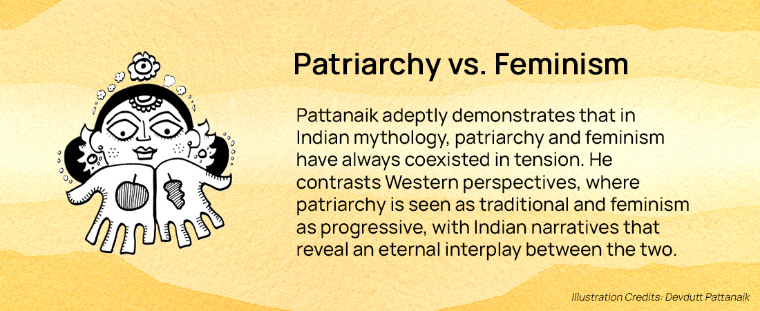 Patriarchy vs. Feminism: Pattanaik adeptly demonstrates that in Indian mythology, patriarchy and feminism have always coexisted in tension. He contrasts Western perspectives, where patriarchy is seen as traditional and feminism as progressive, with Indian narratives that reveal an eternal interplay between the two.