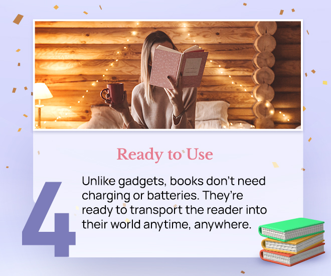 Ready to Use: Unlike gadgets, books don’t need charging or batteries. They’re ready to transport the reader into their world anytime, anywhere.