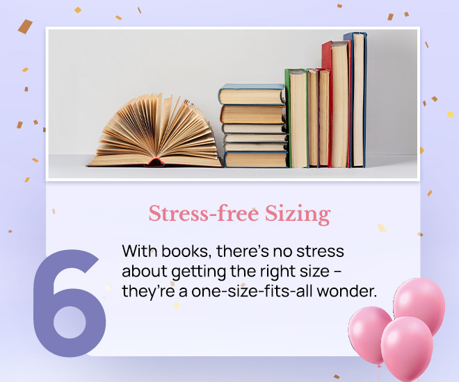 Stress-free Sizing: With books, there's no stress about getting the right size – they’re a one-size-fits-all wonder.