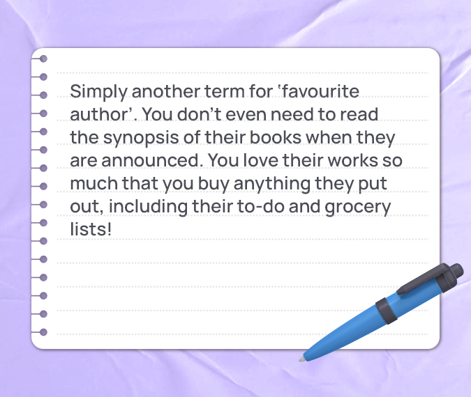 Simply another term for ‘favourite author’. You don’t even need to read the synopsis of their books when they are announced. You love their works so much that you buy anything they put out, including their to-do and grocery lists!