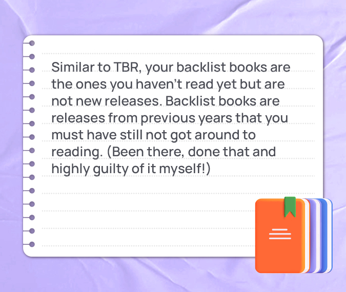 Similar to TBR, your backlist books are the ones you haven’t read yet but are not new releases. Backlist books are releases from previous years that you must have still not got around to reading. (Been there, done that and highly guilty of it myself!)