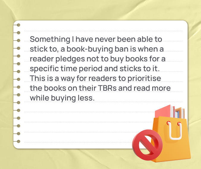 Something I have never been able to stick to, a book-buying ban is when a reader pledges not to buy books for a specific time period and sticks to it. This is a way for readers to prioritise the books on their TBRs and read more while buying less.