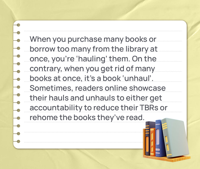 When you purchase many books or borrow too many from the library at once, you’re ‘hauling’ them. On the contrary, when you get rid of many books at once, it’s a book ‘unhaul’. Sometimes, readers online showcase their hauls and unhauls to either get accountability to reduce their TBRs or rehome the books they’ve read.