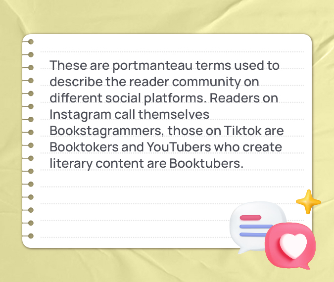 These are portmanteau terms used to describe the reader community on different social platforms. Readers on Instagram call themselves Bookstagrammers, those on Tiktok are Booktokers and YouTubers who create literary content are Booktubers.