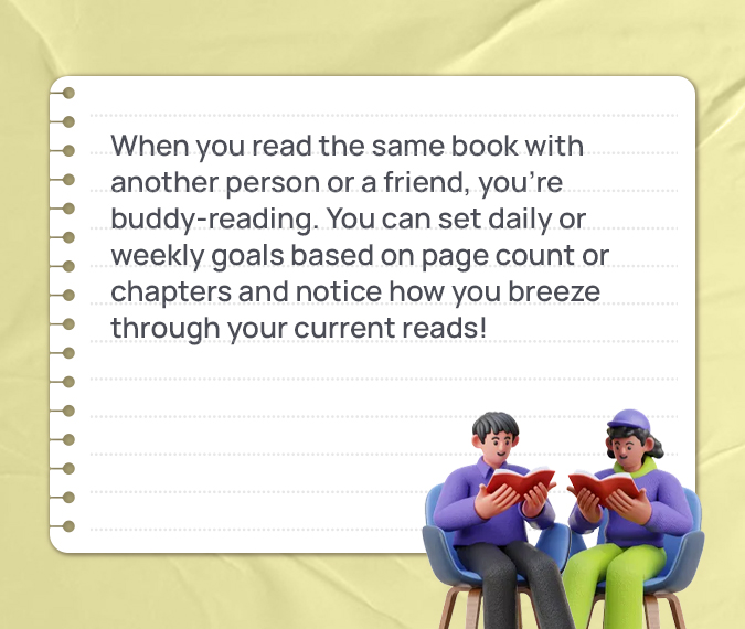 When you read the same book with another person or a friend, you’re buddy-reading. You can set daily or weekly goals based on page count or chapters and notice how you breeze through your current reads!