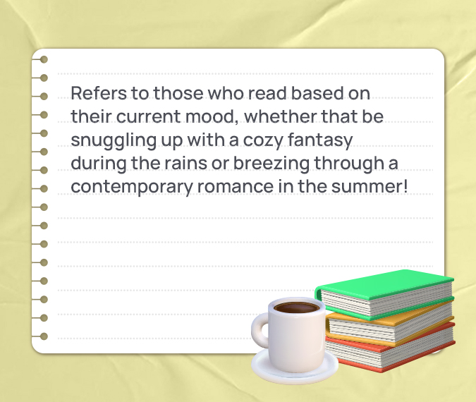 Refers to those who read based on their current mood, whether that be snuggling up with a cozy fantasy during the rains or breezing through a contemporary romance in the summer!