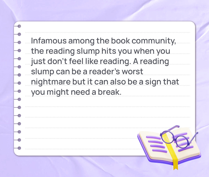 Infamous among the book community, the reading slump hits you when you just don’t feel like reading. A reading slump can be a reader’s worst nightmare but it can also be a sign that you might need a break.