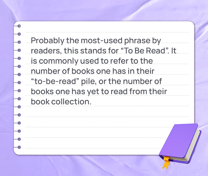 Probably the most-used phrase by readers, this stands for “To Be Read”. It is commonly used to refer to the number of books one has in their “to-be-read” pile, or the number of books one has yet to read from their book collection.