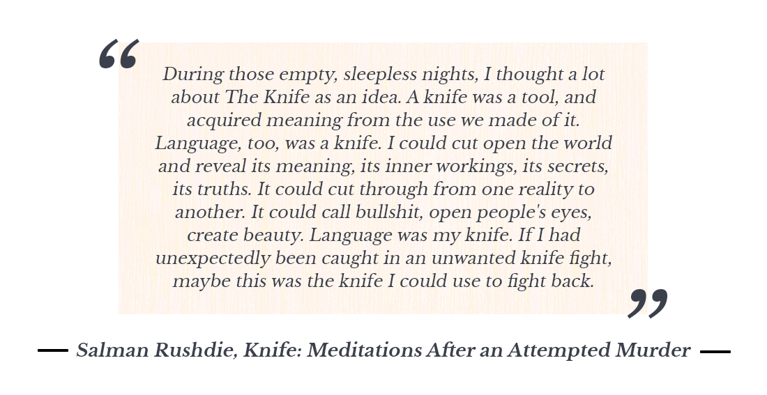 “During those empty, sleepless nights, I thought a lot about The Knife as an idea. A knife was a tool, and acquired meaning from the use we made of it. Language, too, was a knife. I could cut open the world and reveal its meaning, its inner workings, its secrets, its truths. It could cut through from one reality to another. It could call bullshit, open people's eyes, create beauty. Language was my knife. If I had unexpectedly been caught in an unwanted knife fight, maybe this was the knife I could use to fight back.” ― Salman Rushdie, Knife: Meditations After an Attempted Murder